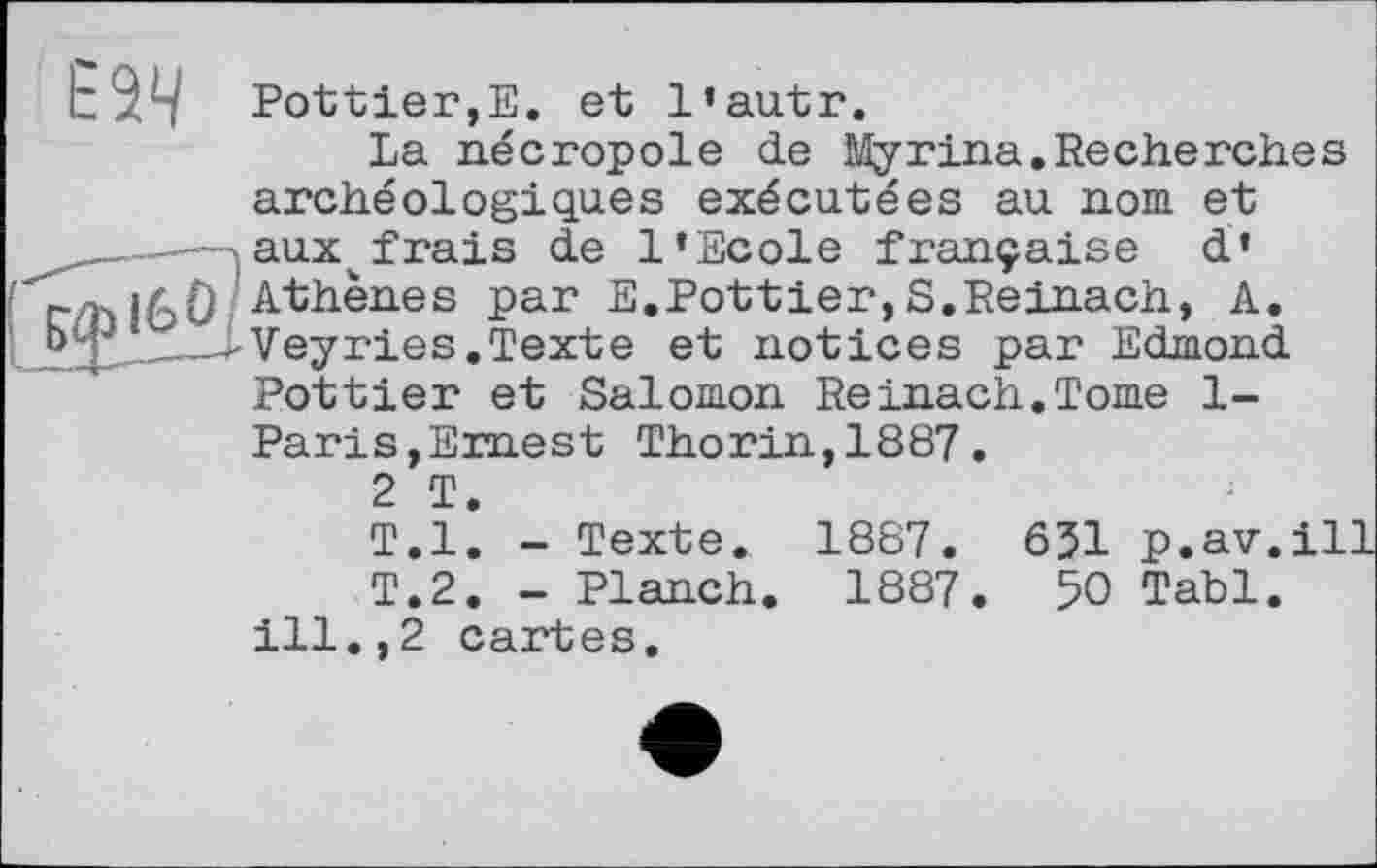 ﻿Е Bottier,Е. et 1’au.tr.
La nécropole de iMyrina.Recherches archéologiques exécutées au nom et aux^frais de l’Ecole française d* 71)ібО / Athènes par E.Bottier,S.Reinach, A.
__'Veyries.Texte et notices par Edmond Bottier et Salomon Reinach.Tome 1-Baris,Ernest Thorin,1887.
2 T.
T.l. - Texte. 1887. 631 p.av.ill| T.2. - Blanch. 1887. 50 Tabl.
ill.,2 cartes.